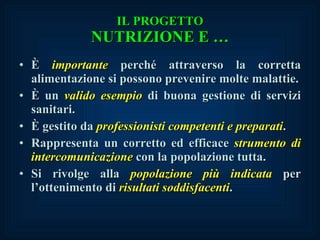 IL PROGETTO NUTRIZIONE E … È  i mportante  perché attraverso la corretta alimentazione si possono prevenire molte malattie. È un  valido e sempio  di buona gestione di servizi sanitari. È gestito da  professionisti competenti e preparati . Rappresenta un corretto ed efficace  strumento di intercomunicazione  con la popolazione tutta. Si rivolge alla  popolazione più indicata  per l’ottenimento di  risultati soddisfacenti . 