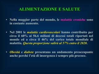 ALIMENTAZIONE E SALUTE Nella maggior parte del mondo, le  malattie croniche  sono in costante aumento. Nel 2001 le  malattie cardiovascolari  hanno contribuito per circa il 60% ai 56.6 milioni di decessi totali riportati nel mondo ed a circa il 46% del carico totale mondiale di malattia.  Questa proporzione salirà al 57% entro il 2020 . Obesità  e  diabete  presentano un andamento preoccupante anche perché l’età di insorgenza è sempre più precoce. 