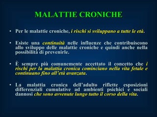 MALATTIE CRONICHE Per le malattie croniche,  i rischi si sviluppano a tutte le età . Esiste una  continuità  nelle influenze che contribuiscono allo sviluppo delle malattie croniche e quindi anche nella possibilità di prevenirle. È sempre più comunemente accettato il concetto che  i rischi per la malattia cronica cominciano nella vita fetale e continuano fino all’età avanzata . La malattia cronica dell’adulto riflette esposizioni differenziali cumulative ad ambienti psichici e sociali dannosi  che sono avvenute lungo tutto il corso della vita . 