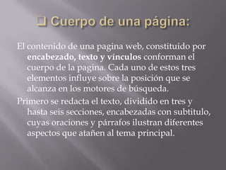 El contenido de una pagina web, constituido por
   encabezado, texto y vínculos conforman el
   cuerpo de la pagina. Cada uno de estos tres
   elementos influye sobre la posición que se
   alcanza en los motores de búsqueda.
Primero se redacta el texto, dividido en tres y
   hasta seis secciones, encabezadas con subtitulo,
   cuyas oraciones y párrafos ilustran diferentes
   aspectos que atañen al tema principal.
 