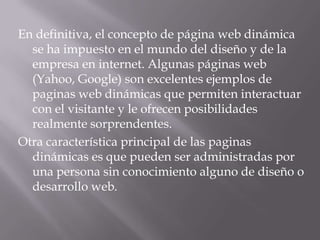 En definitiva, el concepto de página web dinámica
  se ha impuesto en el mundo del diseño y de la
  empresa en internet. Algunas páginas web
  (Yahoo, Google) son excelentes ejemplos de
  paginas web dinámicas que permiten interactuar
  con el visitante y le ofrecen posibilidades
  realmente sorprendentes.
Otra característica principal de las paginas
  dinámicas es que pueden ser administradas por
  una persona sin conocimiento alguno de diseño o
  desarrollo web.
 
