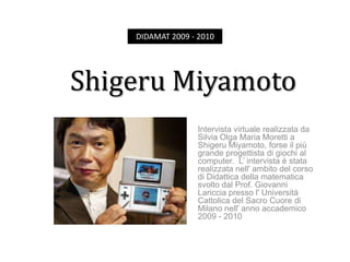 DIDAMAT 2009 - 2010 Shigeru Miyamoto  Intervista virtuale realizzata da Silvia Olga Maria Moretti a Shigeru Miyamoto, forse il più grande progettista di giochi al computer.  L’ intervista è stata realizzata nell' ambito del corso di Didattica della matematica svolto dal Prof. Giovanni Lariccia presso l' Università Cattolica del Sacro Cuore di Milano nell' anno accademico 2009 - 2010 