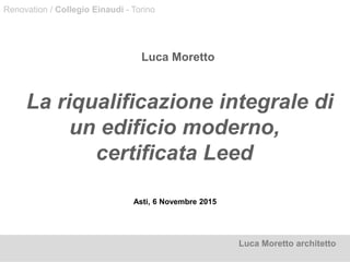 Asti, 6 Novembre 2015
Luca Moretto
La riqualificazione integrale di
un edificio moderno,
certificata Leed
Luca Moretto architetto
Renovation / Collegio Einaudi - Torino
 
