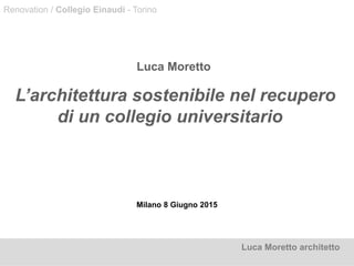 Milano 8 Giugno 2015
Luca Moretto
L’architettura sostenibile nel recupero
di un collegio universitario
Luca Moretto architetto
Renovation / Collegio Einaudi - Torino
 
