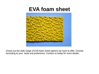 EVA foam sheet
Check out the wide range of EVA foam sheet options we have to offer. Choose
according to your taste and preference. Contact us today for more details.
 