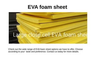 EVA foam sheet
Check out the wide range of EVA foam sheet options we have to offer. Choose
according to your taste and preference. Contact us today for more details.
 