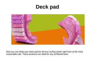 Deck pad
Now you can shop your deck pad for all your surfing action right here at the most
reasonable rate. These products are ideal for any surfboard lover.
 