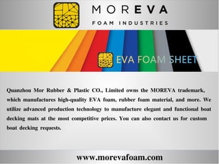 www.morevafoam.com
Quanzhou Mor Rubber & Plastic CO., Limited owns the MOREVA trademark,
which manufactures high-quality EVA foam, rubber foam material, and more. We
utilize advanced production technology to manufacture elegant and functional boat
decking mats at the most competitive prices. You can also contact us for custom
boat decking requests.
 