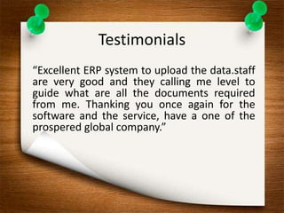 Testimonials 
“Excellent ERP system to upload the data.staff 
are very good and they calling me level to 
guide what are all the documents required 
from me. Thanking you once again for the 
software and the service, have a one of the 
prospered global company.” 
 