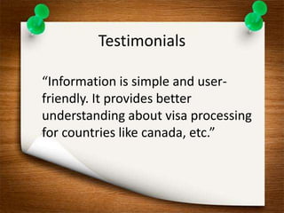 Testimonials 
“Information is simple and user-friendly. 
It provides better 
understanding about visa processing 
for countries like canada, etc.” 
 