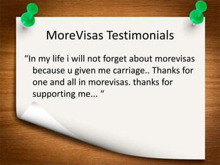 MoreVisas Testimonials 
“In my life i will not forget about morevisas 
because u given me carriage.. Thanks for 
one and all in morevisas. thanks for 
supporting me... “ 
 
