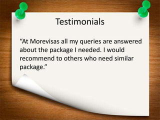 Testimonials 
“At Morevisas all my queries are answered 
about the package I needed. I would 
recommend to others who need similar 
package.” 
 