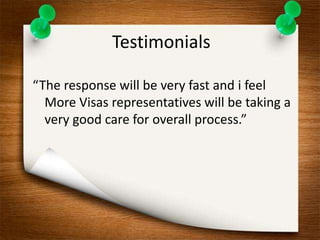 Testimonials 
“The response will be very fast and i feel 
More Visas representatives will be taking a 
very good care for overall process.” 
 