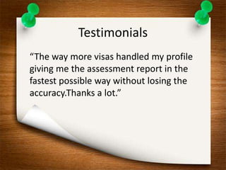 Testimonials 
“The way more visas handled my profile 
giving me the assessment report in the 
fastest possible way without losing the 
accuracy.Thanks a lot.” 
 