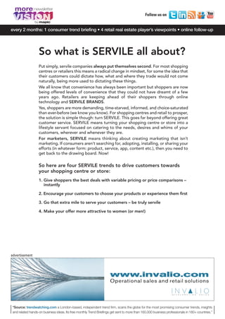 MORE8_V1_Mise en page 1 04/12/12 13:53 Page2




        more
                                                                                                    Follow us on
                     by

     every 2 months: 1 consumer trend briefing • 4 retail real estate player’s viewpoints • online follow-up




                          So what is SERVILE all about?
                          Put simply, servile companies always put themselves second. For most shopping
                          centres or retailers this means a radical change in mindset, for some the idea that
                          their customers could dictate how, what and where they trade would not come
                          naturally, being more used to dictating these things.
                          We all know that convenience has always been important but shoppers are now
                          being offered levels of convenience that they could not have dreamt of a few
                          years ago. Retailers are keeping ahead of their shoppers through online
                          technology and SERVILE BRANDS.
                          Yes, shoppers are more demanding, time-starved, informed, and choice-saturated
                          than ever-before (we know you know). For shopping centres and retail to prosper,
                          the solution is simple though: turn SERVILE. This goes far beyond offering great
                          customer service. SERVILE means turning your shopping centre or store into a
                          lifestyle servant focused on catering to the needs, desires and whims of your
                          customers, wherever and whenever they are.
                          For marketers, SERVILE means thinking about creating marketing that isn’t
                          marketing. If consumers aren’t searching for, adopting, installing, or sharing your
                          efforts (in whatever form: product, service, app, content etc.), then you need to
                          get back to the drawing board. Now!

                          So here are four SERVILE trends to drive customers towards
                          your shopping centre or store:
                          1. Give shoppers the best deals with variable pricing or price comparisons –
                             instantly

                          2. Encourage your customers to choose your products or experience them first

                          3. Go that extra mile to serve your customers – be truly servile

                          4. Make your offer more attractive to women (or men!)




     advertisement




                                                                           www.invalio.com
                                                                           Operational sales and retail solutions

                                                                                                                       A C C E L E R A T I N G   S A L E S




      *Source: trendwatching.com a London-based, independent trend firm, scans the globe for the most promising consumer trends, insights
      and related hands-on business ideas. Its free monthly Trend Briefings get sent to more than 160,000 business professionals in 180+ countries.”
 