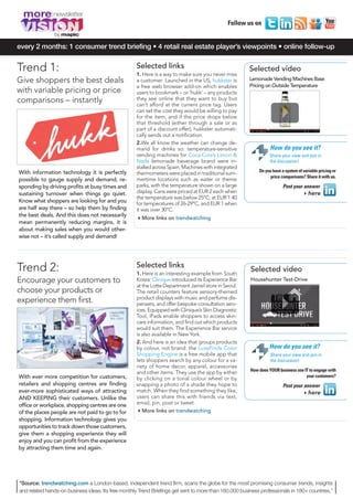 MORE8_V1_Mise en page 1 04/12/12 13:53 Page3




        more
                                                                                                    Follow us on
                     by

     every 2 months: 1 consumer trend briefing • 4 retail real estate player’s viewpoints • online follow-up


     Trend 1:                                              Selected links
                                                           1. Here is a way to make sure you never miss
                                                                                                              Selected video
     Give shoppers the best deals                          a customer: Launched in the US, hukkster is        Lemonade Vending Machines Base
                                                           a free web browser add-on which enables            Pricing on Outside Temperature
     with variable pricing or price                        users to bookmark – or ‘hukk’ – any products
     comparisons – instantly                               they see online that they want to buy but
                                                           can’t afford at the current price tag. Users
                                                           can set the cost they would be willing to pay
                                                           for the item, and if the price drops below
                                                           that threshold (either through a sale or as
                                                           part of a discount offer), hukkster automati-
                                                           cally sends out a notification.
                                                           2.We all know the weather can change de-
                                                           mand for drinks so: temperature-sensitive                    How do you see it?
                                                           vending machines for Coca-Cola’s Limon &                     Share your view and join in
                                                           Nada lemonade beverage brand were in-                        the discussion!
                                                           stalled across Spain. Machines with integrated
      With information technology it is perfectly                                                                 Do you have a system of variable pricing or
                                                           thermometers were placed in traditional sum-
                                                                                                                        price comparisons? Share it with us.
      possible to gauge supply and demand, re-             mertime locations such as water or theme
      sponding by driving profits at busy times and        parks, with the temperature shown on a large                        Post your answer
      sustaining turnover when things go quiet.            display. Cans were priced at EUR 2 each when                                 4here
                                                           the temperature was below 25°C; at EUR 1.40
      Know what shoppers are looking for and you           for temperatures of 26-29°C, and EUR 1 when
      are half way there – so help them by finding         it was over 30°C.
      the best deals. And this does not necessarily
                                                           4More links on trendwatching
      mean permanently reducing margins, it is
      about making sales when you would other-
      wise not – it’s called supply and demand!




     Trend 2:                                              Selected links
                                                           1. Here is an interesting example from South
                                                                                                              Selected video
     Encourage your customers to                           Korea: Clinique introduced its Experience Bar      Househunter Test-Drive
                                                           at the Lotte Department Jamsil store in Seoul.
     choose your products or                               The retail counters feature sensory-themed
                                                           product displays with music and perfume dis-
     experience them first.                                pensers, and offer bespoke consultation serv-
                                                           ices. Equipped with Clinique’s Skin Diagnostic
                                                           Tool, iPads enable shoppers to access skin-
                                                           care information, and find out which products
                                                           would suit them. The Experience Bar service
                                                           is also available in New York.
                                                           2. And here is an idea that groups products
                                                           by colour, not brand: the LuxeFinds Color                   How do you see it?
                                                           Shopping Engine is a free mobile app that                    Share your view and join in
                                                           lets shoppers search by any colour for a va-                 the discussion!
                                                           riety of home decor, apparel, accessories
                                                                                                              How does YOUR business use IT to engage with
                                                           and other items. They use the app by either
      With ever more competition for customers,                                                                                           your customers?
                                                           by clicking on a tonal colour wheel or by
      retailers and shopping centres are finding           snapping a photo of a shade they hope to                            Post your answer
      ever-more sophisticated ways of attracting           match. When they find something they like,                                   4here
      AND KEEPING their customers. Unlike the              users can share this with friends via text,
      office or workplace, shopping centres are one        email, pin, post or tweet.
      of the places people are not paid to go to for       4More links on trendwatching
      shopping. Information technology gives you
      opportunities to track down those customers,
      give them a shopping experience they will
      enjoy and you can profit from the experience
      by attracting them time and again.




      *Source: trendwatching.com a London-based, independent trend firm, scans the globe for the most promising consumer trends, insights
      and related hands-on business ideas. Its free monthly Trend Briefings get sent to more than 160,000 business professionals in 180+ countries.”
 