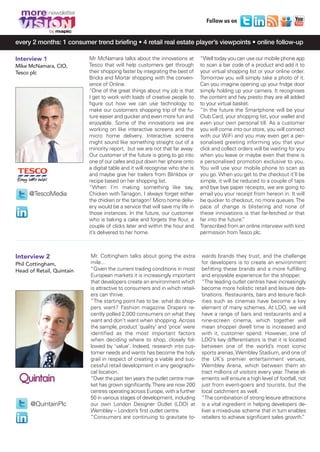 MORE8_V1_Mise en page 1 04/12/12 13:53 Page5




        more
                                                                                          Follow us on
                    by

     every 2 months: 1 consumer trend briefing • 4 retail real estate player’s viewpoints • online follow-up

     Interview 1                     Mr McNamara talks about the innovations at         “Well today you can use our mobile phone app
     Mike McNamara, CIO,             Tesco that will help customers get through         to scan a bar code of a product and add it to
     Tesco plc                       their shopping faster by integrating the best of   your virtual shopping list or your online order.
                                     Bricks and Mortar shopping with the conven-        Tomorrow you will simply take a photo of it.
                                     ience of Online.                                   Can you imagine opening up your fridge door
                                     “One of the great things about my job is that      simply holding up your camera. It recognises
                                     I get to work with loads of creative people to     the content and hey presto they are all added
                                     figure out how we can use technology to            to your virtual basket.
                                     make our customers shopping trip of the fu-        “In the future the Smartphone will be your
                                     ture easier and quicker and even more fun and      Club Card, your shopping list, your wallet and
                                     enjoyable. Some of the innovations we are          even your own personal till. As a customer
                                     working on like interactive screens and the        you will come into our store, you will connect
                                     micro home delivery. Interactive screens           with our WiFi and you may even get a per-
                                     might sound like something straight out of a       sonalised greeting informing you that your
                                     minority report, but we are not that far away.     click and collect orders will be waiting for you
                                     Our customer of the future is going to go into     when you leave or maybe even that there is
                                     one of our cafes and put down her iphone onto      a personalised promotion exclusive to you.
                                     a digital table and it will recognise who she is   You will use your mobile phone to scan as
                                     and maybe give her trailers from Blinkbox or       you go. When you get to the checkout it’ll be
                                     recipe based on her shopping list.                 simple, it will be reduced to a couple of taps
                                     “When I’m making something like say,               and bye bye paper receipts, we are going to
           @TescoMedia               Chicken with Tarragon, I always forget either      email you your receipt from hereon in. It will
                                     the chicken or the tarragon! Micro home deliv-     be quicker to checkout, no more queues. The
                                     ery would be a service that will save my life in   pace of change is blistering and none of
                                     those instances. In the future, our customer       these innovations is that far-fetched or that
                                     who is baking a cake and forgets the flour, a      far into the future.”
                                     couple of clicks later and within the hour and     Transcribed from an online interview with kind
                                     it’s delivered to her home.                        permission from Tesco plc.



     Interview 2                      Mr. Cottingham talks about going the extra        wards brands they trust, and the challenge
     Phil Cottingham,                 mile…                                             for developers is to create an environment
     Head of Retail, Quintain         “Given the current trading conditions in most     befitting these brands and a more fulfilling
                                      European markets it is increasingly important     and enjoyable experience for the shopper.
                                      that developers create an environment which       “The leading outlet centres have increasingly
                                      is attractive to consumers and in which retail-   become more holistic retail and leisure des-
                                      ers can thrive.                                   tinations. Restaurants, bars and leisure facil-
                                      “The starting point has to be: what do shop-      ities such as cinemas have become a key
                                      pers want? Fashion magazine Drapers re-           element of many schemes. At LDO, we will
                                      cently polled 2,000 consumers on what they        have a range of bars and restaurants and a
                                      want and don't want when shopping. Across         nine-screen cinema, which together will
                                      the sample, product ‘quality’ and ‘price’ were    mean shopper dwell time is increased and
                                      identified as the most important factors          with it, customer spend. However, one of
                                      when deciding where to shop, closely fol-         LDO’s key differentiators is that it is located
                                      lowed by ‘value’. Indeed, research into cus-      between one of the world’s most iconic
                                      tomer needs and wants has become the holy         sports arenas, Wembley Stadium, and one of
                                      grail in respect of creating a viable and suc-    the UK’s premier entertainment venues,
                                      cessful retail development in any geographi-      Wembley Arena, which between them at-
                                      cal location.                                     tract millions of visitors every year. These el-
                                      “Over the past ten years the outlet centre mar-   ements will ensure a high level of footfall, not
                                      ket has grown significantly. There are now 200    just from event-goers and tourists, but the
                                      centres operating across Europe, with a further   local catchment as well.
                                      50 in various stages of development, including    “The combination of strong leisure attractions
            @QuintainPlc              our own London Designer Outlet (LDO) at           is a vital ingredient in helping developers de-
                                      Wembley – London’s first outlet centre.           liver a mixed-use scheme that in turn enables
                                      “Consumers are continuing to gravitate to-        retailers to achieve significant sales growth.”
 
