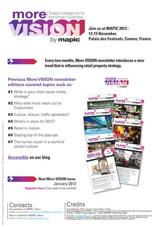 MORE8_V1_Mise en page 1 04/12/12 13:54 Page7




                                                                                                                             more
                                                                                                                                                                                                             Join us at MAPIC 2013 :
                                                                                                                                                                                                             13-15 November,
                                                                                                                                                                     by                                      Palais des Festivals, Cannes, France




                                                                                                                                                              Every two months, More VISION newsletter introduces a new
                                                                                                                                                              trend that is influencing retail property strategy.


                                                                                                                           Previous More VISION newsletter                                                                                                                                         more
                                                                                                                           editions covered topics such as:                                                                                                                                                                                                  by

                                                                                                                           #1 What is your retail social media
                                                                                                                              strategy?                                                                                                                                                                                                          #1


                                                                                                                                                                                                                                                                                                                                                                                                                                                   #2
                                                                                                                           #2 Why retail must reach out to
                                                                                                                              Citysumers
                                                                                                                                                                                                                                                                                                                            #3


                                                                                                                           #3 Culture, leisure: traffic generator?
                                                                                                                           #4 What’s in store for 2012?
MAPIC ® is a registered trademark of Reed MIDEM - All rights reserved - Reed MIDEM, a member of Reed Exhibitions, © 2012




                                                                                                                                                                                                                                                                                                                                                                                                                                                #4



                                                                                                                           #5 Retail in motion
                                                                                                                           #6 Staying top of the pop-ups                                                                                                                                                                                         #5



                                                                                                                           #7 The human touch in a world of
                                                                                                                              screen culture
                                                                                                                                                                                                                                                                                                                                                                                                                                   MORE+
                                                                                                                                                                                                                                                                                                                                                                                                                                           Vision n
                                                                                                                                                                                                                                                                                                                                                                                                                                   June 20          °6
                                                                                                                                                                                                                                                                                                                                                                                                                                          12
                                                                                                                                                                                                                                                                                                                                                                                     Vision b
                                                                                                                                                                                                                                                                                                                                                                                             y
                                                                                                                                                                                                                                                                                                                                                                                                                                                   #6
                                                                                                                                                                                                                                                                                                                       ith
                                                                                                                                                                                                                                                                                                                         t
                                                                                                                                                                                                                                                                                                                         th                                       r trend b
                                                                                                                                                                                                                                                                                                                rship wi                                                   riefing •

                                                                                                                                                                                                                                                                                                                                    #7
                                                                                                                                                                                                                                                                                                                                                                                     4 retail re
                                                                                                                                                                                                                                                                                                   In partne                                                                                    al estate
                                                                                                                                                                                                                                                                                                                                                                                                      a playe
                                                                                                                                                                                                                                                                                                                                                                                                             r’s viewp
                                                                                                                                                                                                                                                                                                                                                                                                                      oints • o
                                                                                                                                                                                                                                                                                                                                                                                                                               nline foll
                                                                                                                                                                                                                                                                                                                                                                                                                                         ow-up




                                                                                                                                                                                                         more                                                                                                       ow- p
                                                                                                                                                                                                                                                                                                                  llow u



                                                                                                                           Accessible on our blog
                                                                                                                                                                                                                                                                                                            lin fo
                                                                                                                                                                                                                                                                                                          onl e
                                                                                                                                                                                                                                                                                                     in •
                                                                                                                                                                                                                                                                                                    oints
                                                                                                                                                                                                                                                                                            ’s viewp
                                                                                                                                                                                                                                                                                      player
                                                                                                                                                                                                                                          by                     retail
                                                                                                                                                                                                                                                                        real   estate
                                                                                                                                                                                                                                                        g•4
                                                                                                                                                                                                                                       end       briefin
                                                                                                                                                                                                                                                  ri
                                                                                                                                                                                                                                 mer tr
                                                                                                                                                                                                                            consu
                                                                                                                                                                                                                     t s: 1
                                                                                                                                                                                                                     th
                                                                                                                                                                                                                2 mon
                                                                                                                                                                                                          every




                                                                                                                                                                                                                                                                                                                                                                      concepts
                                                                                                                                                                                                                                                                                                                                                                  be here            have ce
                                                                                                                                                                                                                                                                                                                                                                            e tod            rtainly p
                                                                                                                                                                                                                                                                                                                                                                  dentified ay, gone tomorro roven
                                                                                                                                                                                                                                                                                                                                                                                ba
                                                                                                                                                                                                                                                                                                                                                                   of tempo ck in late 2003, p , the
                                                                                                                                                                                                                                                                                                                                                                                ra
                                                                                                                                                                                                                                                                                                                                                                  The pop ry installation to a p-up
                                                                                                                                                                                                                                                                                                                                                                  Th
                                                                                                                                                                                                                                                                                                                                                                                                    ow
                                                                                                                                                                                                                                                                                                                                                                                                      o   Inside
                                                                                                                                                                                                                                                                                                                                                                               -up                   fixt
                                                                                                                                                                                                                                                                                                                                                                     retail, thr mantra now inc ure • The trend br
                                                                                                                                                                                                                                                                                                                                                                                                                 e
                                                                                                                                                                                                                                                                                                                                                                                 o                    lu                 iefing
                                                                                                                                                                                                                                                                                                                                                                  a wide va ugh to the first p des • Intervie
                                                                                                                                                                                                                                                                                                                                                                                riet                op-u           ws:
                                                                                                                                                                                                                                                                                                                                                                      surprise, y of temporary br p        Marks &
                                                                                                                                                                                                                                                                                                                                                                                                       a
                                                                                                                                                                                                                                                                                                                                                                     inment, l urgency, and m nd           AMF Fas
                                                                                                                                                                                                                                                                                                                                                                                                                    Spencer
                                                                                                                                                                                                                                                                                                                                                                                odging a
                                                                                                                                                                                                                                                                                                                                                                                          nd exhib ust-
                                                                                                                                                                                                                                                                                                                                                                                                h iting.
                                                                                                                                                                                                                                                                                                                                                                                                                   tigheter
                                                                                                                                                                                                                                                                                                                                                                  chnologi                                My Pop
                                                                                                                                                                                                                                                                                                                                                                                                                 Up Store
                                                                                                                                                                                                                                                                                                                                                                               cal
                                                                                                                                                                                                                                                                                                                                                                    ience wi innovation and h             Cushma
                                                                                                                                                                                                                                                                                                                                                                                th                    av         n & Wak

                                                                                                                                                                                                                                                                                                                             Inside
                                                                                                                                                                                                                                                                                                                                                                   een use soci ally respons e                            efield
                                                                                                                                                                                                                                                                                                                         how                                                    d                    ib
                                                                                                                                                                                                                                                                                                             online, E N
                                                                                                                                                                                                                                                                                                                 l                                                ems, pro to help regenera le
                                                                                                                                                                                                                                                                                                  y i g
                                                                                                                                                                                                                                                                                                 rythin d SCREE                                   briefing                    ovidi                  ate
                                                                                                                                                                                                                                                                                       ve eve               an                            trend                      services ng as they do qui
                                                                                                                                                                                                                                                                               ld mo AN TOUCH                                      • The                                         to a loca            ck
                                                                                                                                                                                                                                                                  p rty
                                                                                                                                                                                                                                                                          worl        M                                                      iews:                                        tion.
                                                                                                                                                                                                                                                             prope en THE HU                                                 to       Interv                      hat we



                                                                                                                                                        Next More VISION issue:                                                                    retail                                                    te possitively us •
                                                                                                                                                                                                                                                                                                                      iti                   IEL &
                                                                                                                                                                                                                                                                                                                                                  POW                           ha
                                                                                                                                                                                                                                                                                                                                                                    n street ve restricted ou
                                                                                                                                                                                                                                            d the              betwe                                 ntr u
                                                                                                                                                                                                                                                                                                 contrib act, show
                                                                                                                                                                                                                                                                                                                                       DALZ                                       a                    r
                                                                                                                                                                                                                                   ers an
                                                                                                                                                                                                                            retaile i tain a ba
                                                                                                                                                                                                                                                    lance
                                                                                                                                                                                                                                                                                     ies that onality. In f at least for
                                                                                                                                                                                                                                                                                     i                  ty                              GALAE
                                                                                                                                                                                                                                                                                                                                                                   f you who nd public realm
                                                                                                                                                                                                                         As                                                        n
                                                                                                                                                                                                                                                                                  an                                                                                              s
                                                                                                                                                                                                                                 ma ain                                   comp              ers                 or                             O                  her with k hared with ‘MOR
                                                                                                                                                                                                                         do we RE?                                 brace           ome p t i bigger
                                                                                                                                                                                                                                                                                   o                                                    INVALI                                   ey                  E
                                                                                                                                                                                                                                                           rs em just have s something al.
                                                                                                                                                                                                                                                                                                                                                       CA
                                                                                                                                                                                                                                   RE                                                                                                            AMERI                MORE V data, useful links
                                                                                                                                                                                                                          CULT TU                 sume ing or u
                                                                                                                                                                                                                                                                             part of transaction    ti                      , fun,       BALTIC
                                                                                                                                                                                                                                                                                                                                            L                                    ision.
                                                                                                                                                                                                                                        that con         ethin
                                                                                                                                                                                                                                                          t                                                           o st
                                                                                                                                                                                                                                                                                                                   hones MA
                                                                                                                                                                                                                                                                  e feel si pl tr
                                                                                                                                                                                                                             e know tand for somldn’t like to than simply                                  open, he HUMAN
                                                                                                                                                                                                                          W
                                                                                                                                                                                                                                 ty, s who woul        u            ther th                       light, e to th
                                                                                                                                                                                                                                                                                                    gh ht
                                                                                                                                                                                                                           societ                          ble, rat                      a new            om
                                                                                                                                                                                                                                    o er          njjoyab
                                                                                                                                                                                                                                                             l                itself in arms. Welc



                                                                                                                                                                      January 2013
                                                                                                                                                                                                                                    om
                                                                                                                                                                                                                            a cust g to be en                          show          en                                        t us,
                                                                                                                                                                                                                                                                                                                               to
                                                                                                                                                                                                                            shopp
                                                                                                                                                                                                                                     in
                                                                                                                                                                                                                                     i                     that can d with op
                                                                                                                                                                                                                                                            h
                                                                                                                                                                                                                                                            hat               t                                       : ubiquii
                                                                                                                                                                                                                                               erience is welcome
                                                                                                                                                                                                                                                ri n                                                      U LTURE (via touch
                                                                                                                                                                                                                                       ail exp                                                REEN
                                                                                                                                                                                                                                                                                                        CU
                                                                                                                                                                                                                                                                                                                n ti
                                                                                                                                                                                                                                                                                                               intuiitive       eyond
                                                                                                                                                                                                                             Any ret rthy, reactive  i
                                                                                                                                                                                                                                                                                   rds SC active and g that lies b
                                                                                                                                                                                                                              tru wo
                                                                                                                                                                                                                              trustw
                                                                                                                                                                                                                               r                                           r towa        inter
                                                                                                                                                                                                                                                                                          n
                                                                                                                                                                                                                                                                                                  ti           n
                                                                                                                                                                                                                                                                                                         nythiin
                                                                                                                                                                                                                                   UCH.                   a shiifft furthe ays on; g and anyt ud’).
                                                                                                                                                                                                                               TOU                                        alw           t iin
                                                                                                                                                                                                                                               seeing cheap and to everyth ingly, ‘the clo             th                         n ain
                                                                                                                                                                                                                                                                                                                              maint
                                                                                                                                                                                                                                         e are           ,                    o v          si                          e and
                                                                                                                                                                                                                                But w technology ) an interface d, increas
                                                                                                                                                                                                                                                                   int r an                                elp creat
                                                                                                                                                                                                                                            e
                                                                                                                                                                                                                                                    b ts); b
                                                                                                                                                                                                                                                         ts
                                                                                                                                                                                                                                 mobile s and tabllet mobiile web                                 can h
                                                                                                                                                                                                                                                                                         ul e success.
                                                                                                                                                                                                                                                                                       cultur
                                                                                                                                                                                                                                 screen een (via the   th                      creen          retail
                                                                                                                                                                                                                                                                        ho s

                                                                                                                                           Register here if you wish to be notified                                               the sc
                                                                                                                                                                                                                                   In
                                                                                                                                                                                                                                        scr


                                                                                                                                                                                                                                    the hu
                                                                                                                                                                                                                                          i su
                                                                                                                                                                                                                                       this is n touch - ju
                                                                                                                                                                                                                                             ma
                                                                                                                                                                                                                                                               look
                                                                                                                                                                                                                                                e we will ust one wa
                                                                                                                                                                                                                                                                     at how to ensure
                                                                                                                                                                                                                                                                             y


                                                                                                                                                                                                                                                                                     Follow
                                                                                                                                                                                                                                                                                                us on




                                                                                                                           Contacts                                               Credits
                                                                                                                           Any questions on MORE+ Vision,                         Contributors: Peter Clucas • Jean-Marc André
                                                                                                                           please contact Editor: jean-marc.andre@reedmidem.com   Acknowledgement: MORE+ Vision wishes to thank the interviewees for their kind participation
                                                                                                                                                                                  Design: Frédéric Beauseigneur – Reed MIDEM Publishing Dept.
                                                                                                                           Want to advertise in MORE+ Vision,                     Sources: “trendwatching.com, a London-based, independent trend firm, scans the globe for the most
                                                                                                                                                                                  promising consumer trends, insights and related hands-on business ideas. Its free monthly Trend
                                                                                                                           please contact iris.terre@reedmidem.com                Briefings get sent to more than 160,000 business professionals in 180+ countries”
 