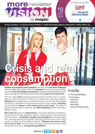 MORE8_V1_Mise en page 1 04/12/12 13:53 Page1




         more                                                              #
                                                                                            In partnership with


                                                                             8
                                                                            Dec.
                                                                           2012
                                           by
     every 2 months: 1 consumer trend briefing • 4 retail real estate player’s viewpoints • online follow-up




      Crisis and retail
                                                                                                                  ©iStockphoto.com/Anastasia Pelikh
      consumption
     Retailers and shopping centre operators have risen to the economic challenges
     that have affected the world. Even more inventive than ever, they are constantly
     embracing new technologies and services. Shoppers are being attracted in new         Inside
     ways as pricing and retail become more about being smart, fun or just in time.       • The trend briefing
     With the mighty Tesco having reduced its profits for the first time in 18 years,     • Interviews:
     albeit to a still impressive £1.7 billion (2.12 billion Euro), times are changing.    TESCO PLC
     Shoppers have always been concerned with price, but with new technologies             QUINTAIN
     and services, attitudes to pricing have become ever more complex. Shopping
                                                                                           PRINTEMPS
     can be done for longer, in more places and in more ways. “The pace of
     change of technology is blistering” said Mike McNamara, Chief Information             DESIGN INTERNATIONAL
     Officer at Tesco.
     More Vision 8 looks at the latest trends in consumer attraction and retention,
     driving revenue through interaction, games, variable pricing, instant discounts
     and much more ... competitive, complex and compelling. It’s not about telling
     your customers that you are important, and they can have a slice of you if they
     pay for it. Instead, it’s about telling customers: “Whatever you need or want,
     we’re here to help” (or even better, “We know what you want, here, we’ve
     already done it for you”). It’s about being SERVILE …

                                               Follow us on
 