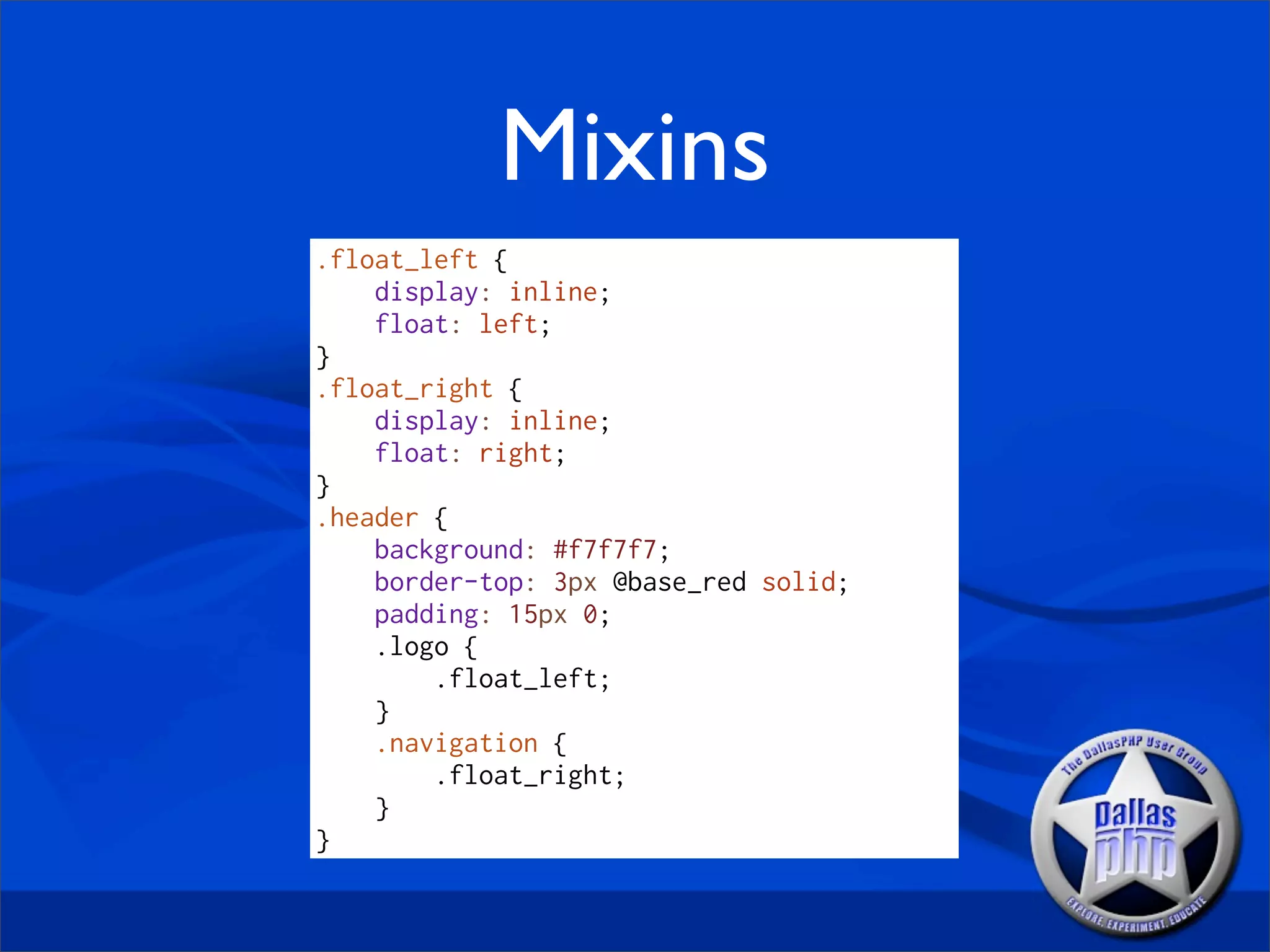Mixins
.float_left {
    display: inline;
    float: left;
}
.float_right {
    display: inline;
    float: right;
}
.header {
    background: #f7f7f7;
    border-top: 3px @base_red solid;
    padding: 15px 0;
    .logo {
        .float_left;
    }
    .navigation {
        .float_right;
    }
}
 