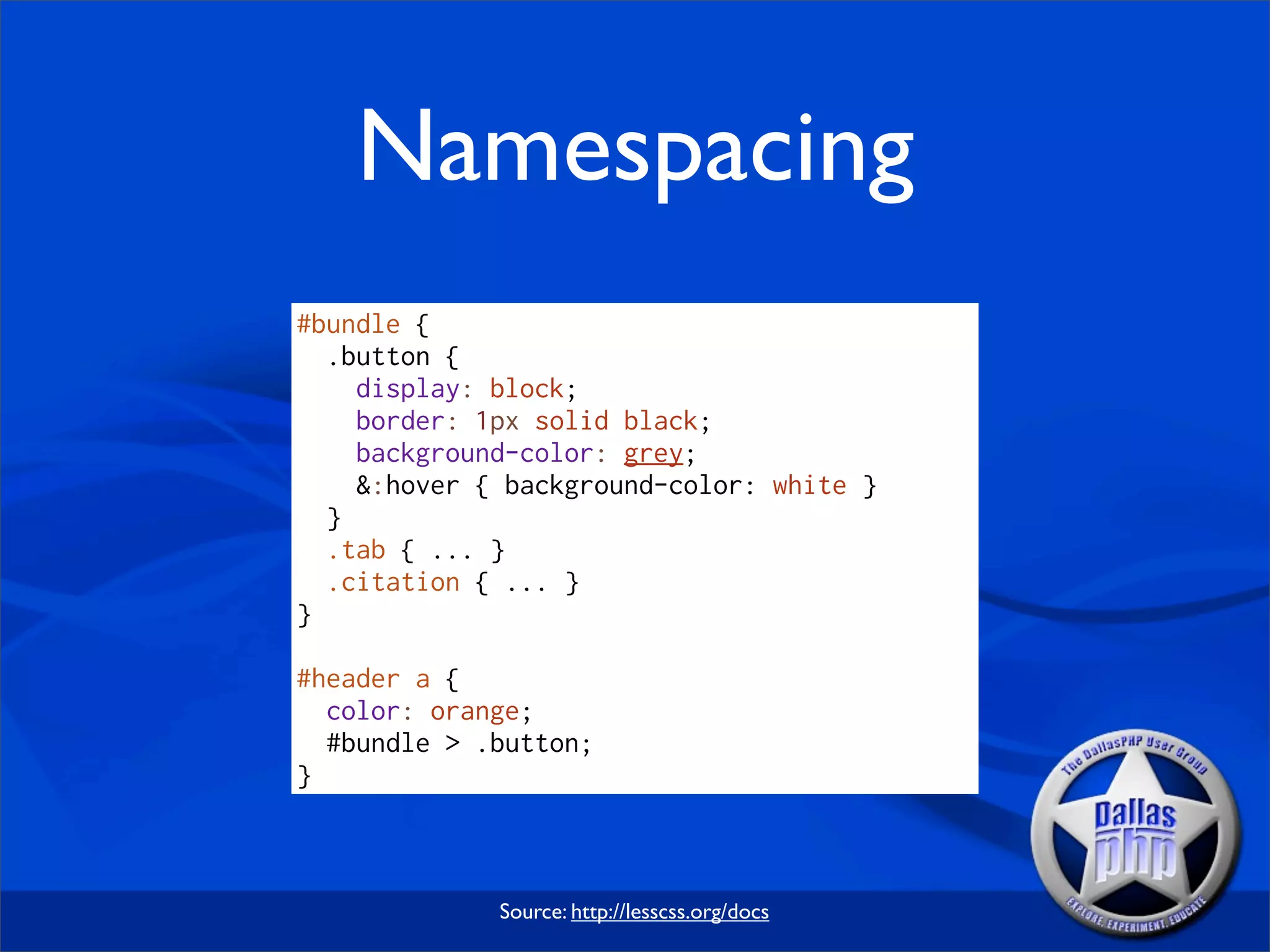 Namespacing
#bundle {
  .button {
    display: block;
    border: 1px solid black;
    background-color: grey;
    &:hover { background-color: white }
  }
  .tab { ... }
  .citation { ... }
}

#header a {
  color: orange;
  #bundle > .button;
}



             Source: http://lesscss.org/docs
 