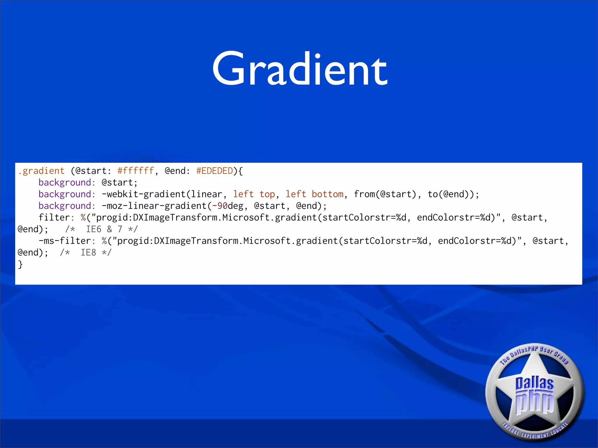 Gradient
.gradient (@start: #ffffff, @end: #EDEDED){
    background: @start;
    background: -webkit-gradient(linear, left top, left bottom, from(@start), to(@end));
    background: -moz-linear-gradient(-90deg, @start, @end);
    filter: %("progid:DXImageTransform.Microsoft.gradient(startColorstr=%d, endColorstr=%d)", @start,
@end);   /* IE6 & 7 */
    -ms-filter: %("progid:DXImageTransform.Microsoft.gradient(startColorstr=%d, endColorstr=%d)", @start,
@end); /* IE8 */
}
 