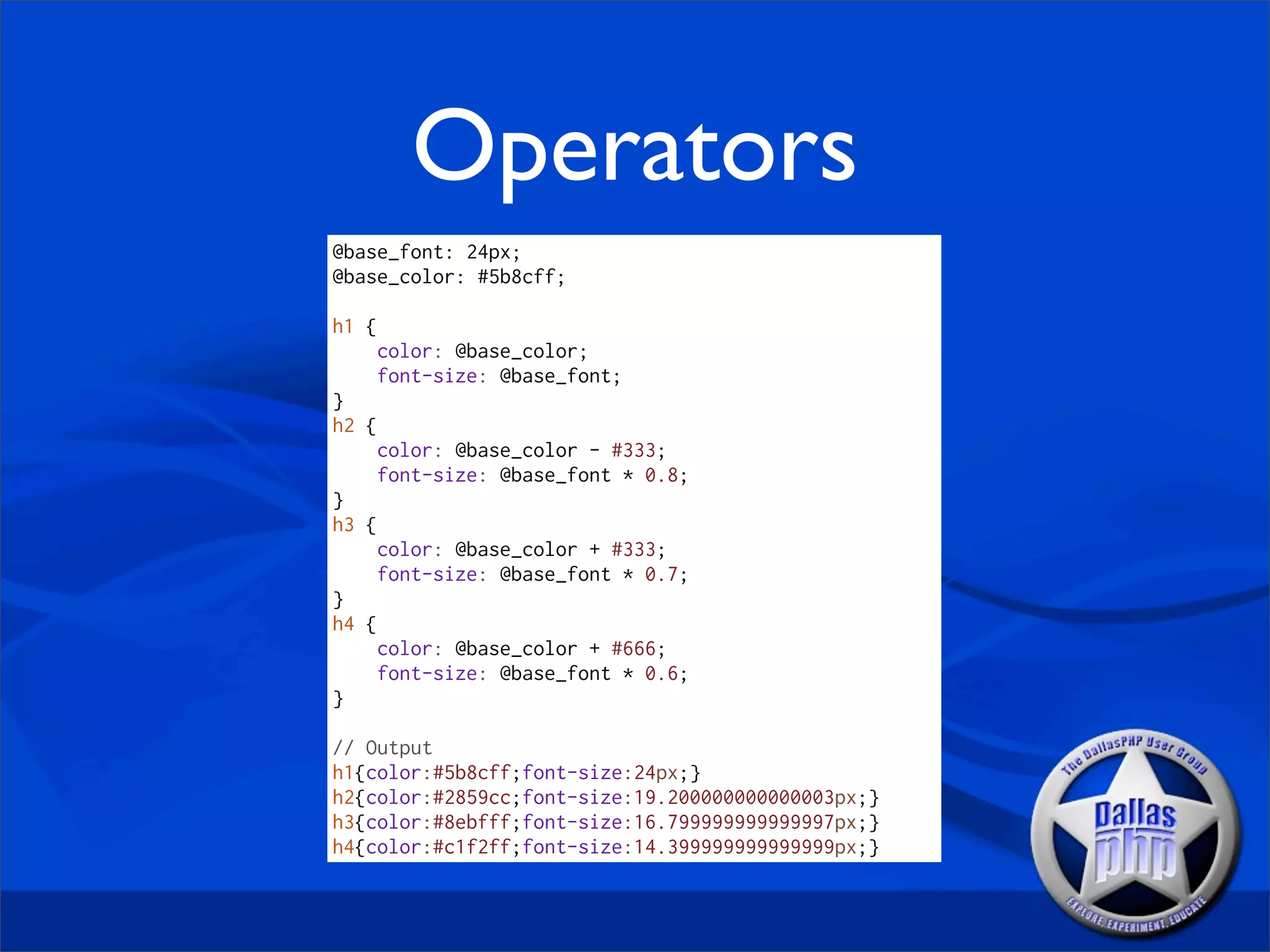 Operators
@base_font: 24px;
@base_color: #5b8cff;

h1 {
    color: @base_color;
    font-size: @base_font;
}
h2 {
    color: @base_color - #333;
    font-size: @base_font * 0.8;
}
h3 {
    color: @base_color + #333;
    font-size: @base_font * 0.7;
}
h4 {
    color: @base_color + #666;
    font-size: @base_font * 0.6;
}

// Output
h1{color:#5b8cff;font-size:24px;}
h2{color:#2859cc;font-size:19.200000000000003px;}
h3{color:#8ebfff;font-size:16.799999999999997px;}
h4{color:#c1f2ff;font-size:14.399999999999999px;}
 