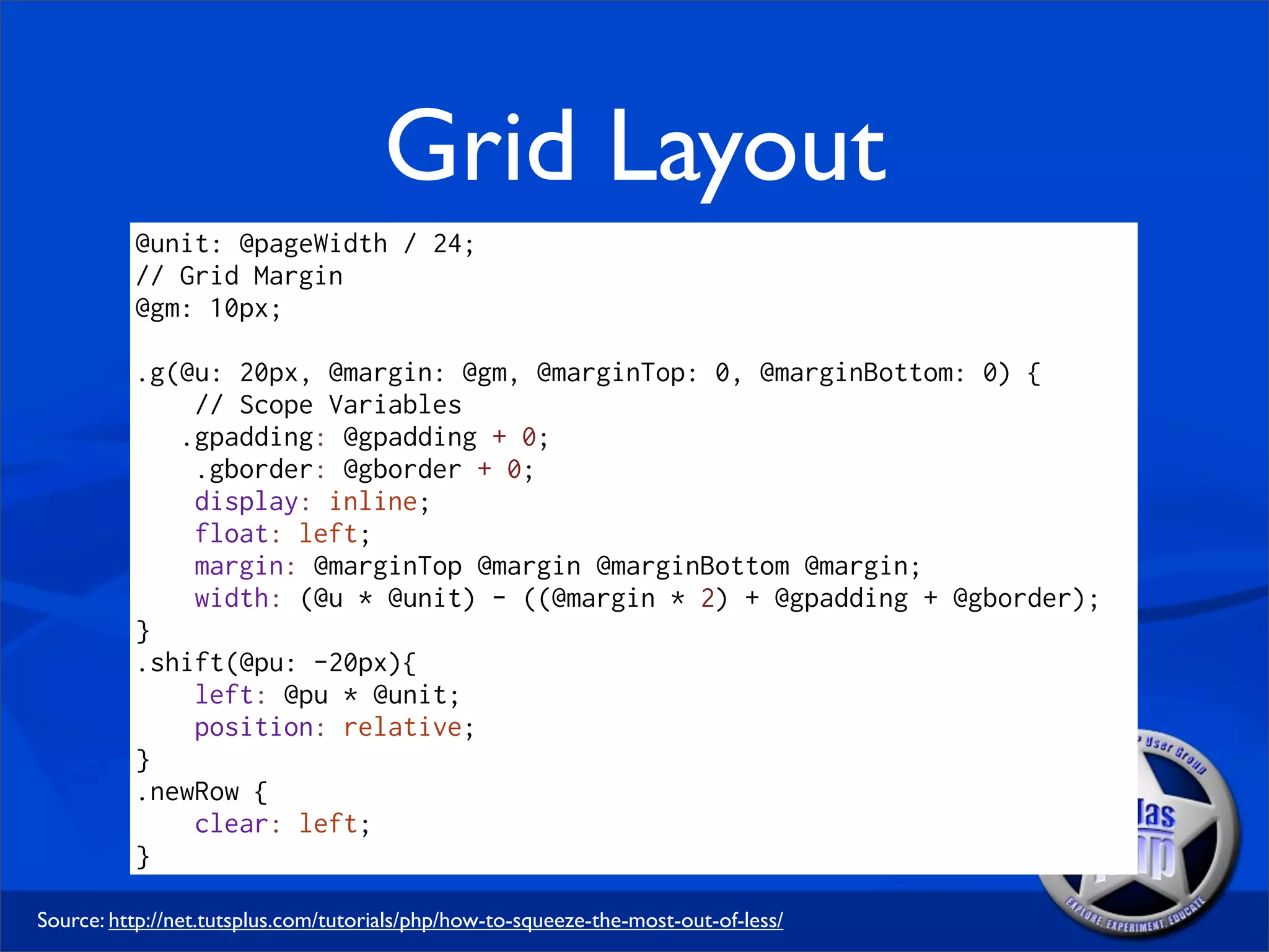Grid Layout
          @unit: @pageWidth / 24;
          // Grid Margin
          @gm: 10px;

          .g(@u: 20px, @margin: @gm, @marginTop: 0, @marginBottom: 0) {
              // Scope Variables
             .gpadding: @gpadding + 0;
              .gborder: @gborder + 0;
              display: inline;
              float: left;
              margin: @marginTop @margin @marginBottom @margin;
              width: (@u * @unit) - ((@margin * 2) + @gpadding + @gborder);
          }
          .shift(@pu: -20px){
              left: @pu * @unit;
              position: relative;
          }
          .newRow {
              clear: left;
          }

Source: http://net.tutsplus.com/tutorials/php/how-to-squeeze-the-most-out-of-less/
 