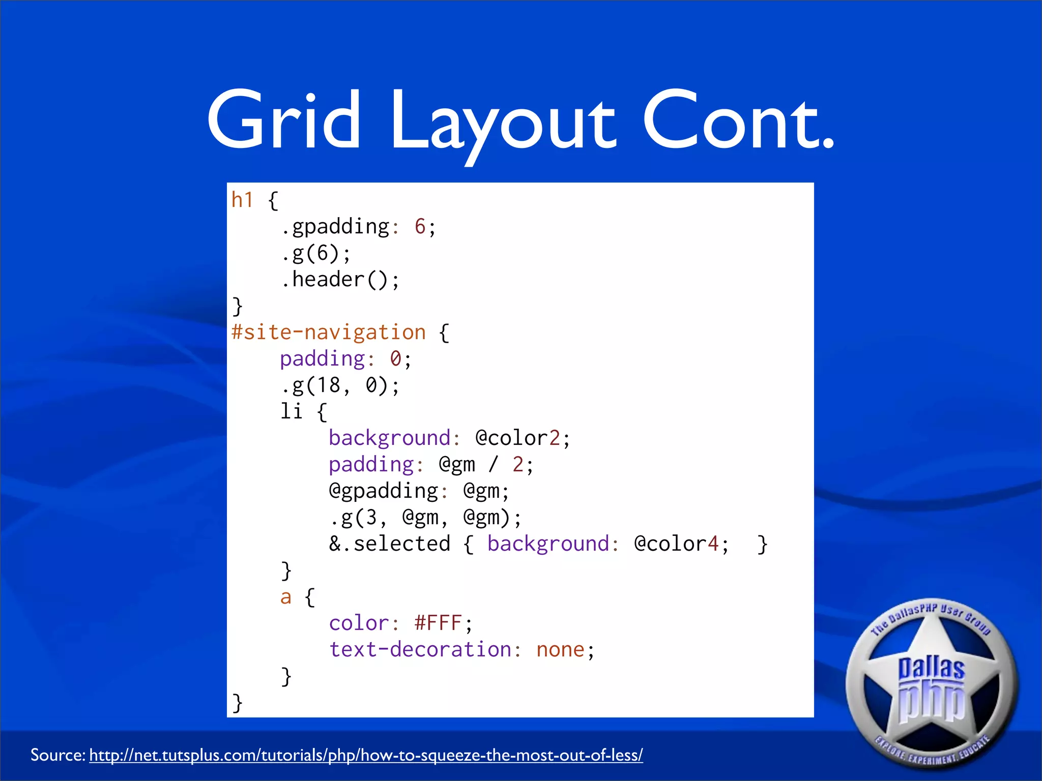 Grid Layout Cont.
                          h1 {
                                 .gpadding: 6;
                                 .g(6);
                                 .header();
                          }
                          #site-navigation {
                              padding: 0;
                              .g(18, 0);
                              li {
                                   background: @color2;
                                   padding: @gm / 2;
                                   @gpadding: @gm;
                                   .g(3, @gm, @gm);
                                   &.selected { background: @color4;                 }
                              }
                              a {
                                   color: #FFF;
                                   text-decoration: none;
                              }
                          }

Source: http://net.tutsplus.com/tutorials/php/how-to-squeeze-the-most-out-of-less/
 