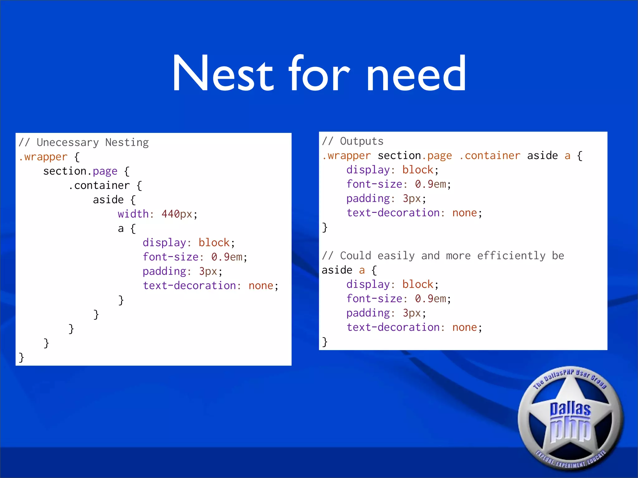 Nest for need
// Unecessary Nesting                         // Outputs
.wrapper {                                    .wrapper section.page .container aside a {
    section.page {                                display: block;
        .container {                              font-size: 0.9em;
            aside {                               padding: 3px;
                width: 440px;                     text-decoration: none;
                a {                           }
                     display: block;
                     font-size: 0.9em;        // Could easily and more efficiently be
                     padding: 3px;            aside a {
                     text-decoration: none;       display: block;
                }                                 font-size: 0.9em;
            }                                     padding: 3px;
        }                                         text-decoration: none;
    }                                         }
}
 