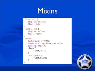 Mixins
.float_left {
    display: inline;
    float: left;
}
.float_right {
    display: inline;
    float: right;
}
.header {
    background: #f7f7f7;
    border-top: 3px @base_red solid;
    padding: 15px 0;
    .logo {
        .float_left;
    }
    .navigation {
        .float_right;
    }
}
 