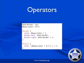Operators
@the-border: 1px;
@base-color: #111;

#header {
  color: @base-color * 3;
  border-left: @the-border;
  border-right: @the-border * 2;
}

#footer {
  color: (@base-color + #111) * 1.5;
}




            Source: http://lesscss.org/
 