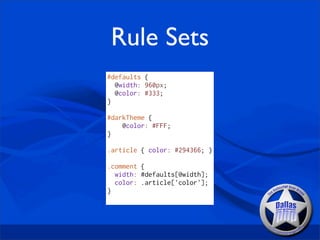 Rule Sets
#defaults {
  @width: 960px;
  @color: #333;
}

#darkTheme {
    @color: #FFF;
}

.article { color: #294366; }

.comment {
  width: #defaults[@width];
  color: .article['color'];
}
 