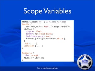 Scope Variables
@default_color: #FFF; // Global Variable
#bundle {
    @default_color: #000; // Scope Variable
  .button {
    display: block;
    border: 1px solid black;
    background-color: grey;
    &:hover { background-color: white }
  }
  .tab { ... }
  .citation { ... }
}

#header a {
  color: orange;
  #bundle > .button;
}


              Source: http://lesscss.org/docs
 