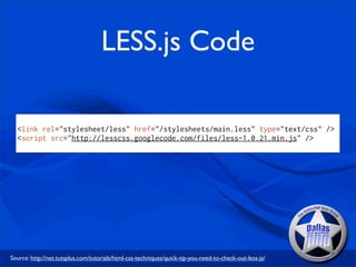 LESS.js Code

  <link rel="stylesheet/less" href="/stylesheets/main.less" type="text/css" />
  <script src="http://lesscss.googlecode.com/files/less-1.0.21.min.js" />




Source: http://net.tutsplus.com/tutorials/html-css-techniques/quick-tip-you-need-to-check-out-less-js/
 