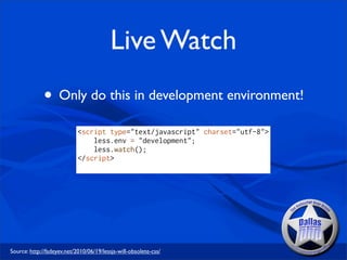 Live Watch
              • Only do this in development environment!
                            <script type="text/javascript" charset="utf-8">
                                less.env = "development";
                                less.watch();
                            </script>




Source: http://fadeyev.net/2010/06/19/lessjs-will-obsolete-css/
 
