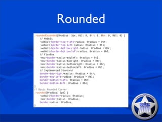 Rounded
.roundedExpanded(@radius: 3px, @tl: 0, @tr: 0, @br: 0, @bl: 0) {
    // Webkit
    -webkit-border-top-right-radius: @radius + @tr;
    -webkit-border-top-left-radius: @radius + @tl;
    -webkit-border-bottom-right-radius: @radius + @br;
    -webkit-border-bottom-left-radius: @radius + @bl;
    // Firefox
    -moz-border-radius-topleft: @radius + @tl;
    -moz-border-radius-topright: @radius + @tr;
    -moz-border-radius-bottomright: @radius + @br;
    -moz-border-radius-bottomleft: @radius + @bl;
    // Implemented Standard
    border-top-right-radius: @radius + @tr;
    border-top-left-radius: @radius + @tl;
    border-bottom-right: @radius + @br;
    border-bottom-left: @radius + @bl;
}
// Basic Rounded Corner
.rounded(@radius: 3px) {
    -webkit-border-radius: @radius;
    -moz-border-radius: @radius;
    border-radius: @radius;
}
 