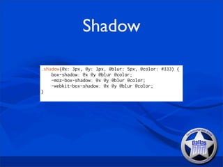 Shadow

.shadow(@x: 3px, @y: 3px, @blur: 5px, @color: #333) {
    box-shadow: @x @y @blur @color;
    -moz-box-shadow: @x @y @blur @color;
    -webkit-box-shadow: @x @y @blur @color;
}
 