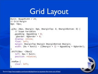 Grid Layout
          @unit: @pageWidth / 24;
          // Grid Margin
          @gm: 10px;

          .g(@u: 20px, @margin: @gm, @marginTop: 0, @marginBottom: 0) {
              // Scope Variables
             .gpadding: @gpadding + 0;
              .gborder: @gborder + 0;
              display: inline;
              float: left;
              margin: @marginTop @margin @marginBottom @margin;
              width: (@u * @unit) - ((@margin * 2) + @gpadding + @gborder);
          }
          .shift(@pu: -20px){
              left: @pu * @unit;
              position: relative;
          }
          .newRow {
              clear: left;
          }

Source: http://net.tutsplus.com/tutorials/php/how-to-squeeze-the-most-out-of-less/
 
