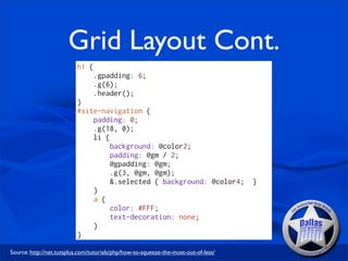 Grid Layout Cont.
                          h1 {
                                 .gpadding: 6;
                                 .g(6);
                                 .header();
                          }
                          #site-navigation {
                              padding: 0;
                              .g(18, 0);
                              li {
                                   background: @color2;
                                   padding: @gm / 2;
                                   @gpadding: @gm;
                                   .g(3, @gm, @gm);
                                   &.selected { background: @color4;                 }
                              }
                              a {
                                   color: #FFF;
                                   text-decoration: none;
                              }
                          }

Source: http://net.tutsplus.com/tutorials/php/how-to-squeeze-the-most-out-of-less/
 