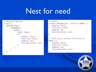 Nest for need
// Unecessary Nesting                         // Outputs
.wrapper {                                    .wrapper section.page .container aside a {
    section.page {                                display: block;
        .container {                              font-size: 0.9em;
            aside {                               padding: 3px;
                width: 440px;                     text-decoration: none;
                a {                           }
                     display: block;
                     font-size: 0.9em;        // Could easily and more efficiently be
                     padding: 3px;            aside a {
                     text-decoration: none;       display: block;
                }                                 font-size: 0.9em;
            }                                     padding: 3px;
        }                                         text-decoration: none;
    }                                         }
}
 