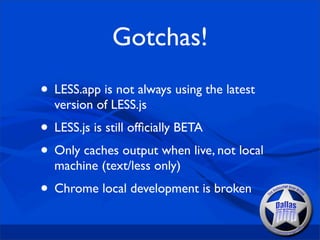 Gotchas!
• LESS.app is not always using the latest
  version of LESS.js
• LESS.js is still ofﬁcially BETA
• Only caches output when live, not local
  machine (text/less only)
• Chrome local development is broken
 