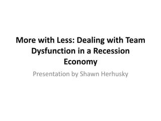 More with Less: Dealing with Team
   Dysfunction in a Recession
            Economy
    Presentation by Shawn Herhusky
 