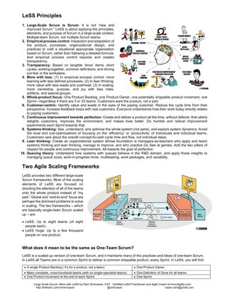 Large Scale Scrum: More with LeSS by Ram Srinivasan - CST and Large Scale Scrum (LeSS) Coach at InnovAgility.com
http://linkedin.com/in/ramvasan http://www.slideshare.net/ramvasan Twitter: @ramvasan Email: ram@InnovAgility.com
• A common concept for process development is
to define a universal, overarching framework
and then contextually tailor it down. Tailoring
frameworks down does not work well
because people often assume everything is
needed in their particular context. This
assumption often leads to the creation of bloated
processes. LeSS should be kept to the
minimum. We acknowledge that scaling will
require “more” but instead of “polluting” LeSS
with optional elements, we have separated out a
different framework LeSS Huge.
LeSS Principles
1. Large-Scale Scrum is Scrum: It is not “new
and improved Scrum.” LeSS is about applying
the principles, elements, and purpose of Scrum
in a large-scale context. Multiple-team Scrum,
not multiple Scrum teams.
2. Empirical process control: Inspection and adaptation of the product, processes, organizational design, and practices to
craft a situational appropriate organization based on Scrum, rather than following a detailed formula. And empirical process
control requires and creates transparency.
3. Transparency: Based on tangible ‘done’ items, short cycles, working together, common definitions, and driving out fear in
the workplace.
4. More with less: (1) In empirical process control: more learning with less defined processes. (2) In lean thinking: more value
with less waste and overhead. (3) In scaling, more ownership, purpose, and joy with less roles, artifacts, and special groups.
5. Whole-product focus: One Product Backlog, one Product Owner, one potentially shippable product increment, one Sprint—
regardless if there are 3 or 33 teams. Customers want the product, not a part.
6. Customer-centric: Identify value and waste in the eyes of the paying customer. Reduce the cycle time from their
perspective. Increase feedback loops with real customers. Everyone understands how their work today directly relates to
paying customers.
7. Continuous improvement towards perfection: Create and deliver a product all the time, without defects, that utterly
delights customers, improves the environment, and makes lives better. Do humble and radical improvement experiments
each Sprint towards that.
8. Systems thinking: See, understand, and optimize the whole system (not parts), and explore system dynamics. Avoid the
local and sub-optimizations of focusing on the ‘efficiency’ or ‘productivity’ of individuals and individual teams. Customers care
about the overall concept-to-cash cycle time and flow, not individual steps.
9. Lean thinking: Create an organizational system whose foundation is managers-as-teachers who apply and teach systems
thinking and lean thinking, manage to improve, and who practice Go See at the gemba. Add the two pillars of respect for
people and continuous improvement. All towards the goal of perfection
10. Queuing theory: Understand how systems with queues behave in the R&D domain, and apply those insights to managing
queue sizes, work-in-progress limits, multitasking, work packages, and variability.
Two Agile Scaling Frameworks
LeSS provides two different large-scale Scrum frameworks. Most of the scaling elements of LeSS are focused on directing the
attention of all of the teams onto the whole product instead of “my part.” Global and “end-to-end” focus are perhaps the dominant
problems to solve in scaling. The two frameworks – which are basically single-team Scrum scaled up – are:
• LeSS (“smaller” LeSS Framework): Up to eight teams (of eight people each).
• LeSS Huge: Up to a few thousand people on one product.
What does it mean to be the same as One-Team Scrum?
LeSS is a scaled up version of one-team Scrum, and it maintains many of the practices and ideas of one-team Scrum. In
LeSS all Teams are in a common Sprint to deliver a common shippable product, every Sprint. In LeSS, you will find:
• A single Product Backlog ( it’s for a product, not a team) • One Product Owner
• Many complete, cross-functional teams (with no single-specialist teams) • One Definition of Done for all teams
• One Product Increment at the end of each Sprint • One Sprint.
 