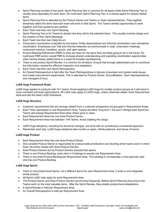 Large Scale Scrum: More with LeSS by Ram Srinivasan - CST and Large Scale Scrum (LeSS) Coach at InnovAgility.com
http://linkedin.com/in/ramvasan http://www.slideshare.net/ramvasan Twitter: @ramvasan Email: ram@InnovAgility.com
LeSS Sprint
• There is one product-level Sprint, not a different Sprint for each Team. Each Team starts and ends the Sprint at the
same time. Each Sprint results in an integrated whole product.
• Sprint Planning consists of two parts: Sprint Planning One is common for all teams while Sprint Planning Two is usually
done separately for each team. Do multi-team Sprint Planning Two in a shared space for closely related items.
• Sprint Planning One is attended by the Product Owner and Teams or Team representatives. They together tentatively
select the items that each team will work on that Sprint. The Teams identify opportunities to work together and final
questions are clarified.
• Each Team has their own Sprint Backlog.
• Sprint Planning Two is for Teams to decide how they will do the selected items. This usually involves design and the
creation of their Sprint Backlogs.
• Each Team has their own Daily Scrum.
• Cross-team coordination is decided by the teams. Prefer decentralized and informal coordination over centralized
coordination. Emphasize Just Talk and informal networks via communicate in code, cross-team meetings, component
mentors, travellers, scouts, and open spaces.
• Product Backlog Refinement (PBR) is done per team for the items they are likely going to do in the future. Do multi-
team PBR and/or overall PBR to increase shared understanding and exploiting coordination opportunities when having
closely related items or a need for broader input/learning
• There is one product Sprint Review; it is common for all teams. Ensure that enough stakeholders join to contribute the
information needed for effective inspection and adaptation.
• Each Team has their own Sprint Retrospective.
• An Overall Retrospective is held after the Team Retrospectives to discuss cross-team and system-wide issues, and
create improvement experiments. This is attended by Product Owner, Scrum Masters, Team representatives, and
managers (if any).
LeSS Huge Framework Rules
LeSS Huge applies to products with “8+” teams. Avoid applying LeSS Huge for smaller product groups as it will result in more
overhead and local optimizations. All LeSS rules apply to LeSS Huge, unless otherwise stated. Each Requirement Area acts
like the basic LeSS framework.
LeSS Huge Structure
• Customer requirements that are strongly related from a customer perspective are grouped in Requirement Areas.
• Each Team specializes in one Requirement Area. Teams stay in one area for a long time. When there is more value in
other areas, teams might change Requirement Area
• Each Requirement Area has one Area Product Owner.
• Each Requirement Area has between “4-8” teams. Avoid violating this range.
• LeSS Huge adoptions, including the structural changes, are done with an evolutionary incremental approach.
• Remember each day: LeSS Huge adoptions take months or years, infinite patience, and sense of humor.
LeSS Huge Product
• Each Requirement Area has one Area Product Owner.
• One (overall) Product Owner is responsible for product-wide prioritization and deciding which teams work in which Area.
He works closely with Area Product Owners.
• Area Product Owners act as Product Owners towards their teams.
• There is one Product Backlog; every item in it belongs to exactly one Requirement Area.
• There is one Area Product Backlog per Requirement Area. This backlog is conceptually a more granular view onto the
one Product Backlog.
LeSS Huge Sprint
• There is one product-level Sprint, not a different Sprint for each Requirement Area. It ends in one integrated whole
product.
• The Product Owner and Area Product Owners synchronize frequently. Before Sprint Planning they ensure the Teams
work on the most valuable items. After the Sprint Review, they enable product-level adaptations.
 