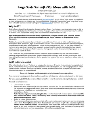 Large Scale Scrum(LeSS): More with LeSS
-by Ram Srinivasan
CST and Large Scale Scrum (LeSS) coach at InnovAgility.com
http://linkedin.com/in/ramvasan Twitter: @ramvasan Email: ram@InnovAgility.com
Resources and attributions: The contents of this handout are from http://less.works. Chapter 2 (free) of the new book “Large-
Scale Scrum: More with LeSS” and case studies are available at http://less.works. Also check
https://less.works/less/adoption/index.html for tips and hints on getting started
Key Recommendations: “After working for some years in the domain of large,
multisite and offshore development, we have distilled our experience and
advice down to the following: Don’t do it” - Craig Larman and Bas Vodde -
Scaling Lean and Agile Development (book 1)
Why LeSS?
Scaling Scrum starts with understanding standard one-team Scrum. From that
point, your organization must be able to understand and adopt LeSS, which
requires examining the purpose of one-team Scrum elements and figuring out
how to reach the same purpose while staying within the constraints of the
standard Scrum rules.
Agile development with Scrum requires a deep organizational change to
become agile. Therefore, neither Scrum nor LeSS should be considered
as merely a practice. Rather, they form an organizational design
framework.
Traditional sequential-lifecycle development doesn’t work well. It doesn’t work
well for either small or large product development efforts. Since 2001, Agile
development and Scrum in particular have revolutionized software development, but when asked how to apply Agile
development to large groups many people say “don’t” or “just use a small team” or “do Scrum at the team level.” None of those
answers is particularly useful, and while it is true that it is best to avoid adding people to your development effort, it is also true
that large scale product development isn’t going away so we need to discover ways to do it well.
Craig Larman and Bas Vodde have been involved in software development for a long time in all sorts of roles in traditional
sequential-lifecycle development, Unified Process, CMMI and others. None felt right. Scrum, on the other hand, felt right for
single-team development. So, the question then became “How can we scale Scrum without losing its strength?”
LeSS is Scrum Scaled
What is the strength of Scrum? That is not an easy question to answer. Of course, the concepts and principles behind Scrum,
such as Transparency, Empirical Process Control, Iterative development, and Self-managing teams are critical. Those principles
have been around for quite a while, however, so their inclusion does not explain Scrum’s success. After much discussion, we
have concluded:
Scrum hits the sweet spot between abstract principles and concrete practices. Thus, in order to keep Large-scale Scrum
as Scrum, we’ll need to find a similar balance, so that we will be able to say: For large groups, LeSS hits the sweet spot
between defined concrete elements and empirical process control.
This leads to some decisions:
• LeSS needs to be simple
• When scaling, there is a tendency to add roles, artifacts, processes, etc. This should be avoided so that a process can
empirically be created by the product group. Most other scaling frameworks fall into the trap of providing a defined process.
In LeSS we want to avoid that trap.
• LeSS is Scrum Scaled
• Rather than having Scrum as a building block for a scaled framework, we need to look at Scrum and for each element
ask “Why is it there?” followed by “If we have more than one team, how can we achieve the same purpose on a larger
scale?”
• Scaled up instead of tailored down
LeSS: The Complete Picture
 