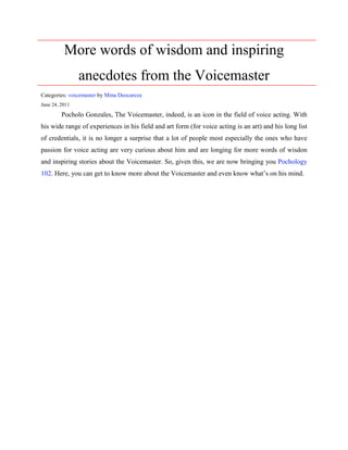 More words of wisdom and inspiring
                anecdotes from the Voicemaster

By Mina Deocareza
June 24, 2011



       Pocholo Gonzales, The Voicemaster, indeed, is an icon in the field of voice acting. With

his wide range of experiences in his field and art form (for voice acting is an art) and his long list

of credentials, it is no longer a surprise that a lot of people most especially the ones who have

passion for voice acting are very curious about him and are longing for more words of wisdon

and inspiring stories about the Voicemaster. So, given this, we are now bringing you Pochology

102. Here, you can get to know more about the Voicemaster and even know what’s on his mind.
 