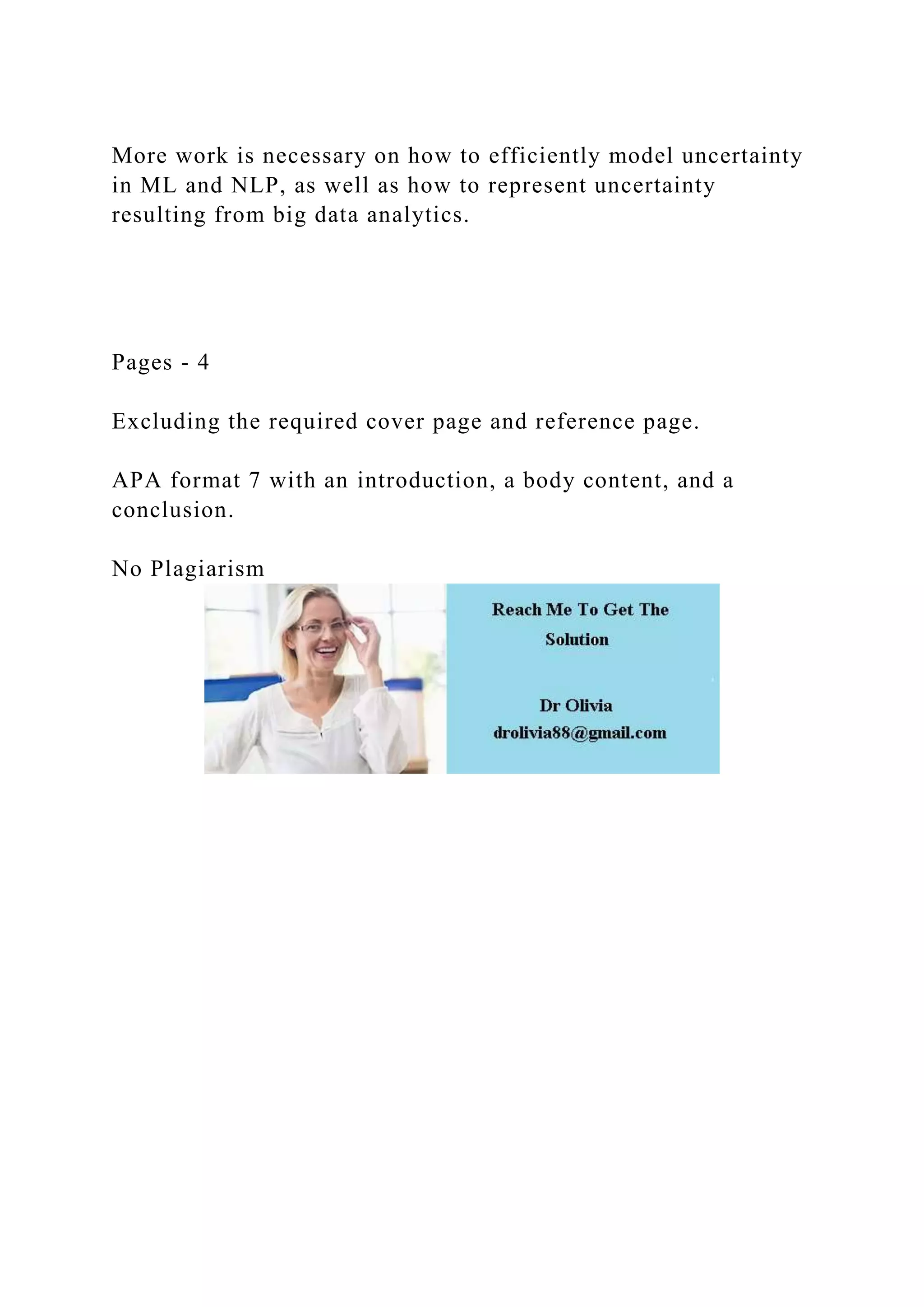 More work is necessary on how to efficiently model uncertainty
in ML and NLP, as well as how to represent uncertainty
resulting from big data analytics.
Pages - 4
Excluding the required cover page and reference page.
APA format 7 with an introduction, a body content, and a
conclusion.
No Plagiarism