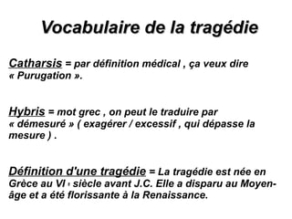 Vocabulaire de la tragédieVocabulaire de la tragédie
Catharsis = par définition médical , ça veux dire
« Purugation ».
Hybris = mot grec , on peut le traduire par
« démesuré » ( exagérer / excessif , qui dépasse la
mesure ) .
Définition d'une tragédie = La tragédie est née en
Grèce au VI e siècle avant J.C. Elle a disparu au Moyen-
âge et a été florissante à la Renaissance.
 