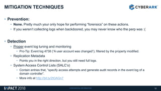 CONFIDENTIAL INFORMATION
• Prevention:
• None. Pretty much your only hope for performing “forensics” on these actions.
• If you weren’t collecting logs when backdoored, you may never know who the perp was :(
• Detection
• Proper event log tuning and monitoring
• Pro-Tip: Event log 4738 (“A user account was changed”), filtered by the property modified.
• Replication Metadata
• Points you in the right direction, but you still need full logs.
• System Access Control Lists (SALC’s)
• Contain entries that, “specify access attempts and generate audit records in the event log of a
domain controller”.
• More info at http://bit.ly/2tOAGn7
MITIGATION TECHNIQUES
12
 